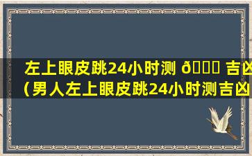 左上眼皮跳24小时测 🕊 吉凶（男人左上眼皮跳24小时测吉凶）